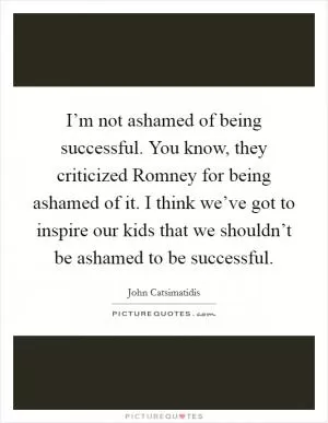 I’m not ashamed of being successful. You know, they criticized Romney for being ashamed of it. I think we’ve got to inspire our kids that we shouldn’t be ashamed to be successful Picture Quote #1