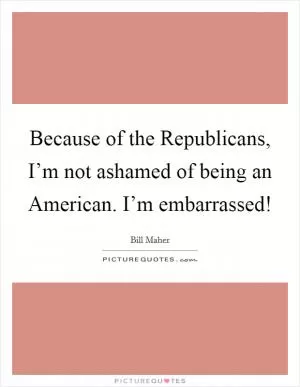 Because of the Republicans, I’m not ashamed of being an American. I’m embarrassed! Picture Quote #1