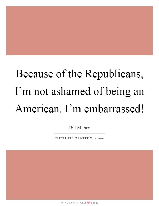 Because of the Republicans, I'm not ashamed of being an American. I'm embarrassed! Picture Quote #1