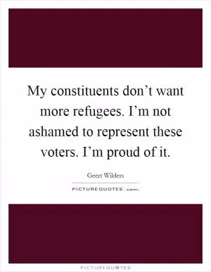 My constituents don’t want more refugees. I’m not ashamed to represent these voters. I’m proud of it Picture Quote #1