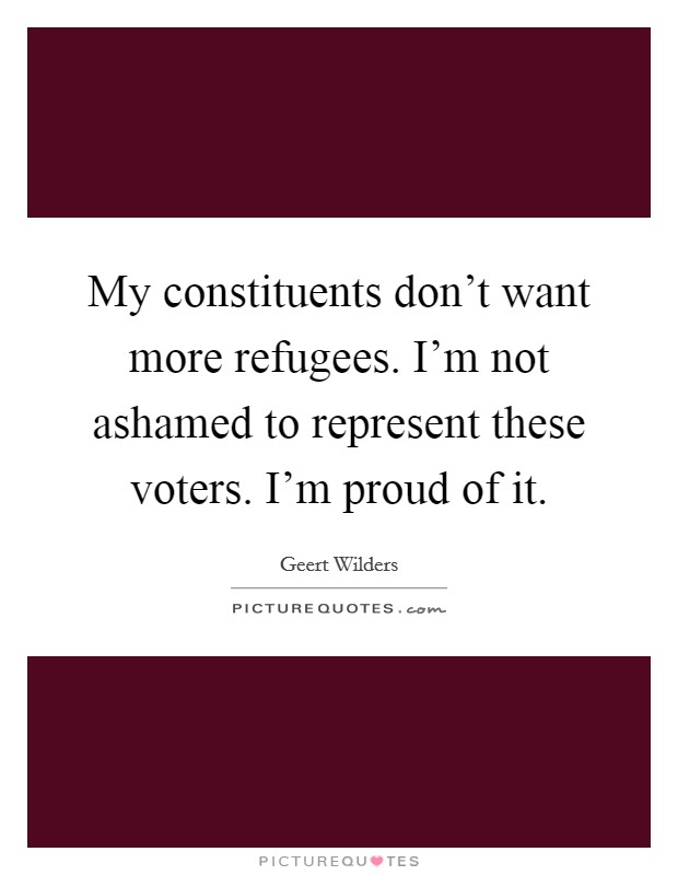 My constituents don't want more refugees. I'm not ashamed to represent these voters. I'm proud of it. Picture Quote #1