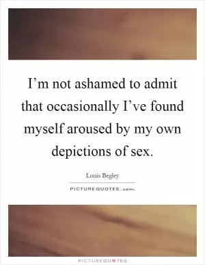 I’m not ashamed to admit that occasionally I’ve found myself aroused by my own depictions of sex Picture Quote #1