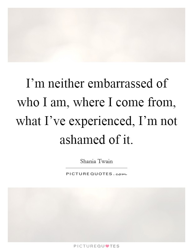 I'm neither embarrassed of who I am, where I come from, what I've experienced, I'm not ashamed of it. Picture Quote #1