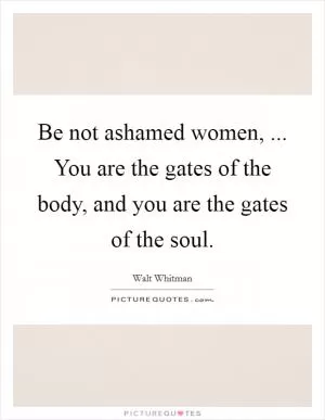 Be not ashamed women, ... You are the gates of the body, and you are the gates of the soul Picture Quote #1