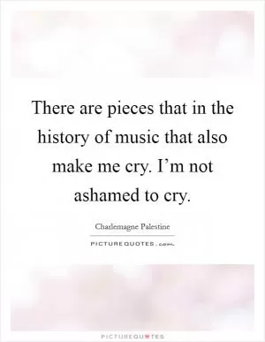 There are pieces that in the history of music that also make me cry. I’m not ashamed to cry Picture Quote #1
