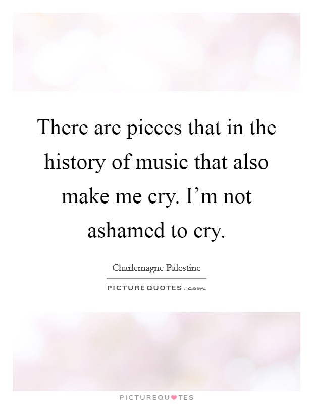 There are pieces that in the history of music that also make me cry. I'm not ashamed to cry. Picture Quote #1
