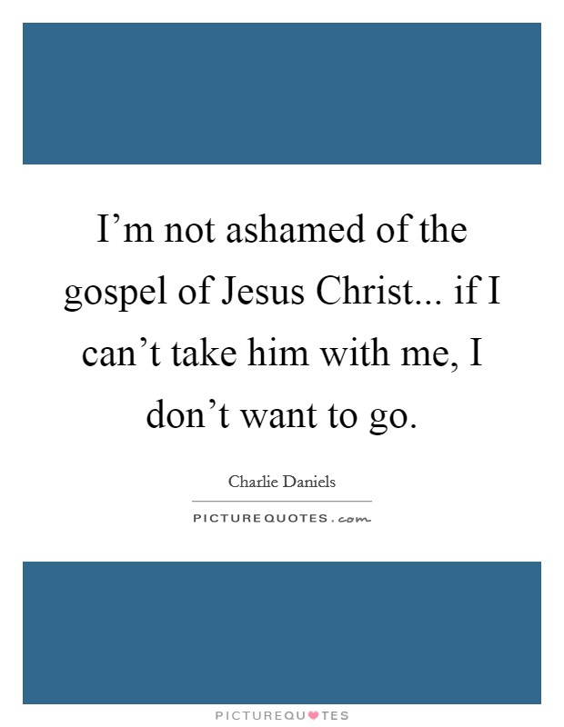I'm not ashamed of the gospel of Jesus Christ... if I can't take him with me, I don't want to go. Picture Quote #1