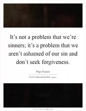 It’s not a problem that we’re sinners; it’s a problem that we aren’t ashamed of our sin and don’t seek forgiveness Picture Quote #1