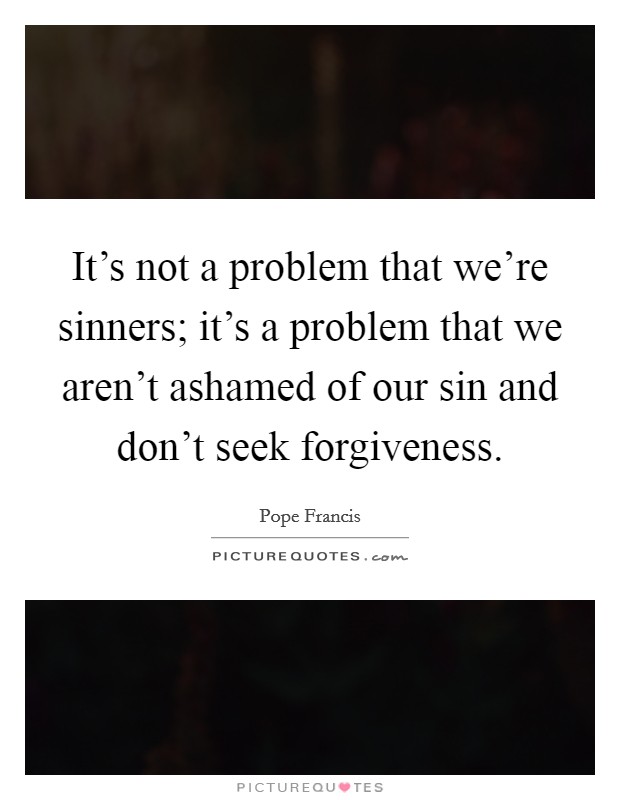 It's not a problem that we're sinners; it's a problem that we aren't ashamed of our sin and don't seek forgiveness. Picture Quote #1