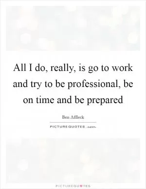 All I do, really, is go to work and try to be professional, be on time and be prepared Picture Quote #1