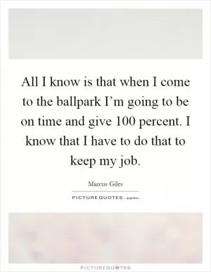 All I know is that when I come to the ballpark I’m going to be on time and give 100 percent. I know that I have to do that to keep my job Picture Quote #1