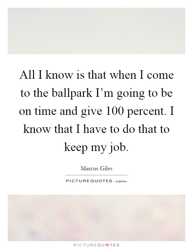 All I know is that when I come to the ballpark I'm going to be on time and give 100 percent. I know that I have to do that to keep my job. Picture Quote #1