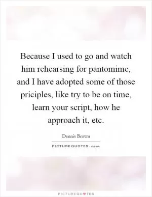 Because I used to go and watch him rehearsing for pantomime, and I have adopted some of those priciples, like try to be on time, learn your script, how he approach it, etc Picture Quote #1