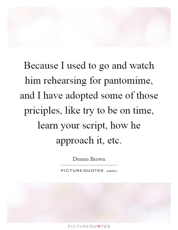 Because I used to go and watch him rehearsing for pantomime, and I have adopted some of those priciples, like try to be on time, learn your script, how he approach it, etc. Picture Quote #1