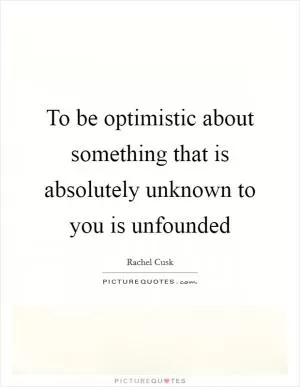 To be optimistic about something that is absolutely unknown to you is unfounded Picture Quote #1