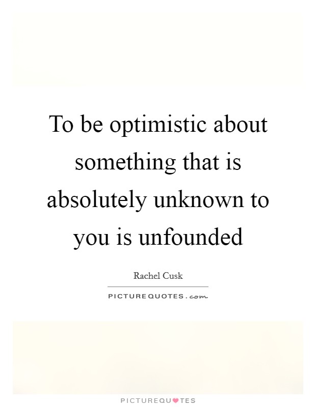 To be optimistic about something that is absolutely unknown to you is unfounded Picture Quote #1