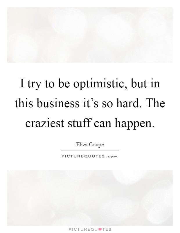 I try to be optimistic, but in this business it's so hard. The craziest stuff can happen. Picture Quote #1