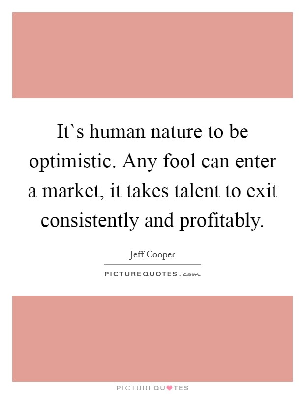 It`s human nature to be optimistic. Any fool can enter a market, it takes talent to exit consistently and profitably. Picture Quote #1