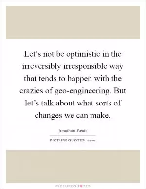 Let’s not be optimistic in the irreversibly irresponsible way that tends to happen with the crazies of geo-engineering. But let’s talk about what sorts of changes we can make Picture Quote #1