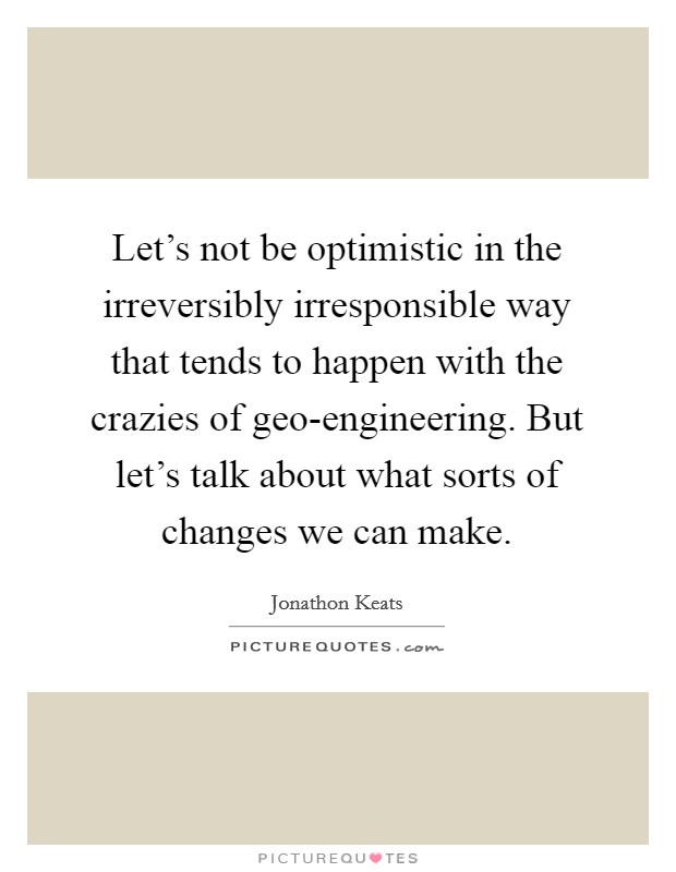 Let's not be optimistic in the irreversibly irresponsible way that tends to happen with the crazies of geo-engineering. But let's talk about what sorts of changes we can make. Picture Quote #1
