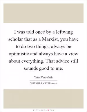 I was told once by a leftwing scholar that as a Marxist, you have to do two things: always be optimistic and always have a view about everything. That advice still sounds good to me Picture Quote #1