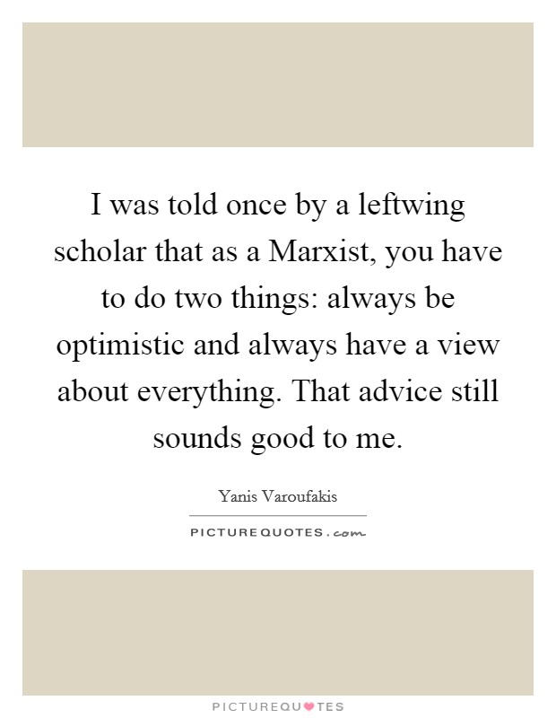 I was told once by a leftwing scholar that as a Marxist, you have to do two things: always be optimistic and always have a view about everything. That advice still sounds good to me. Picture Quote #1