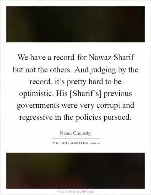 We have a record for Nawaz Sharif but not the others. And judging by the record, it’s pretty hard to be optimistic. His [Sharif’s] previous governments were very corrupt and regressive in the policies pursued Picture Quote #1