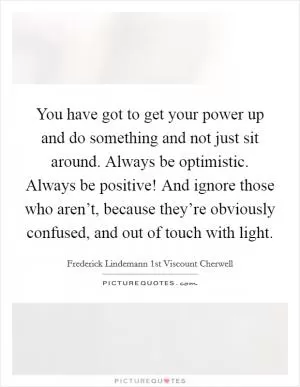 You have got to get your power up and do something and not just sit around. Always be optimistic. Always be positive! And ignore those who aren’t, because they’re obviously confused, and out of touch with light Picture Quote #1