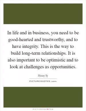 In life and in business, you need to be good-hearted and trustworthy, and to have integrity. This is the way to build long-term relationships. It is also important to be optimistic and to look at challenges as opportunities Picture Quote #1
