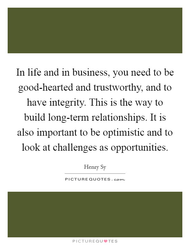 In life and in business, you need to be good-hearted and trustworthy, and to have integrity. This is the way to build long-term relationships. It is also important to be optimistic and to look at challenges as opportunities. Picture Quote #1