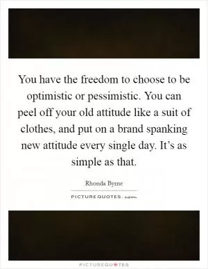 You have the freedom to choose to be optimistic or pessimistic. You can peel off your old attitude like a suit of clothes, and put on a brand spanking new attitude every single day. It’s as simple as that Picture Quote #1