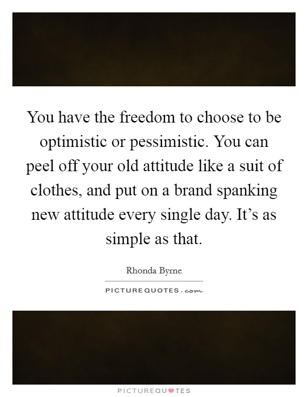 You have the freedom to choose to be optimistic or pessimistic. You can peel off your old attitude like a suit of clothes, and put on a brand spanking new attitude every single day. It's as simple as that. Picture Quote #1