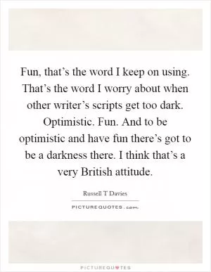 Fun, that’s the word I keep on using. That’s the word I worry about when other writer’s scripts get too dark. Optimistic. Fun. And to be optimistic and have fun there’s got to be a darkness there. I think that’s a very British attitude Picture Quote #1