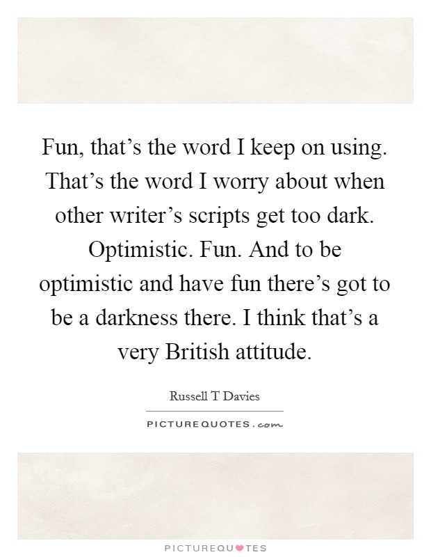 Fun, that's the word I keep on using. That's the word I worry about when other writer's scripts get too dark. Optimistic. Fun. And to be optimistic and have fun there's got to be a darkness there. I think that's a very British attitude. Picture Quote #1