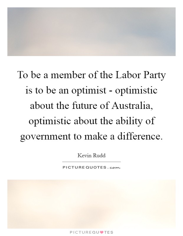 To be a member of the Labor Party is to be an optimist - optimistic about the future of Australia, optimistic about the ability of government to make a difference. Picture Quote #1