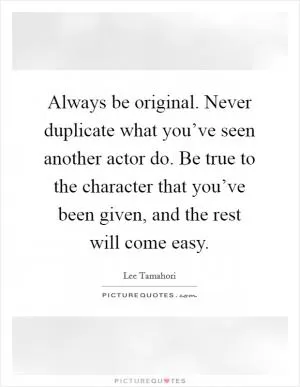 Always be original. Never duplicate what you’ve seen another actor do. Be true to the character that you’ve been given, and the rest will come easy Picture Quote #1