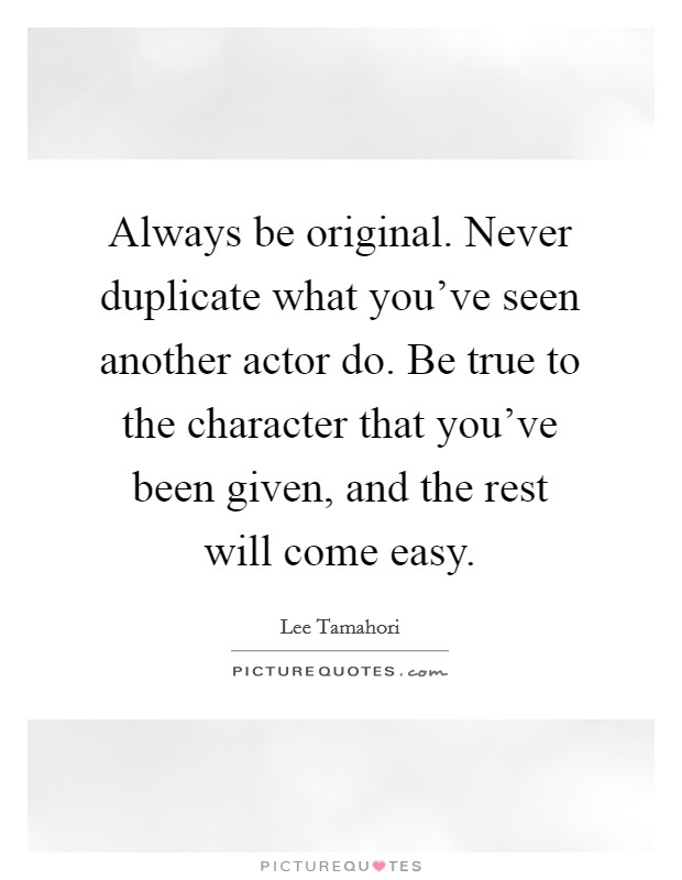 Always be original. Never duplicate what you've seen another actor do. Be true to the character that you've been given, and the rest will come easy. Picture Quote #1