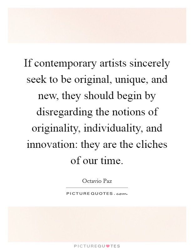 If contemporary artists sincerely seek to be original, unique, and new, they should begin by disregarding the notions of originality, individuality, and innovation: they are the cliches of our time. Picture Quote #1