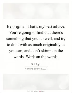 Be original. That’s my best advice. You’re going to find that there’s something that you do well, and try to do it with as much originality as you can, and don’t skimp on the words. Work on the words Picture Quote #1