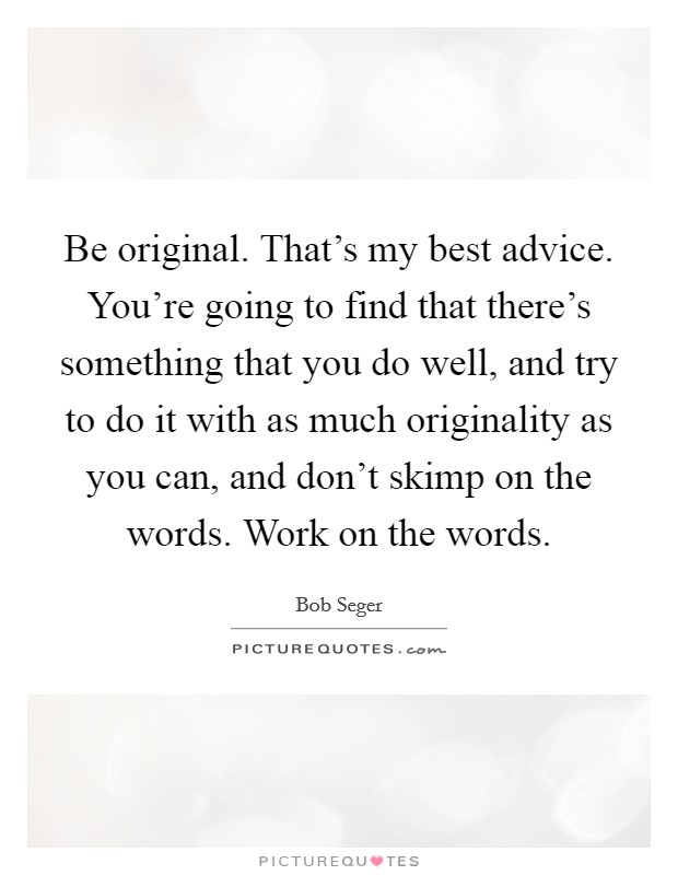Be original. That's my best advice. You're going to find that there's something that you do well, and try to do it with as much originality as you can, and don't skimp on the words. Work on the words. Picture Quote #1