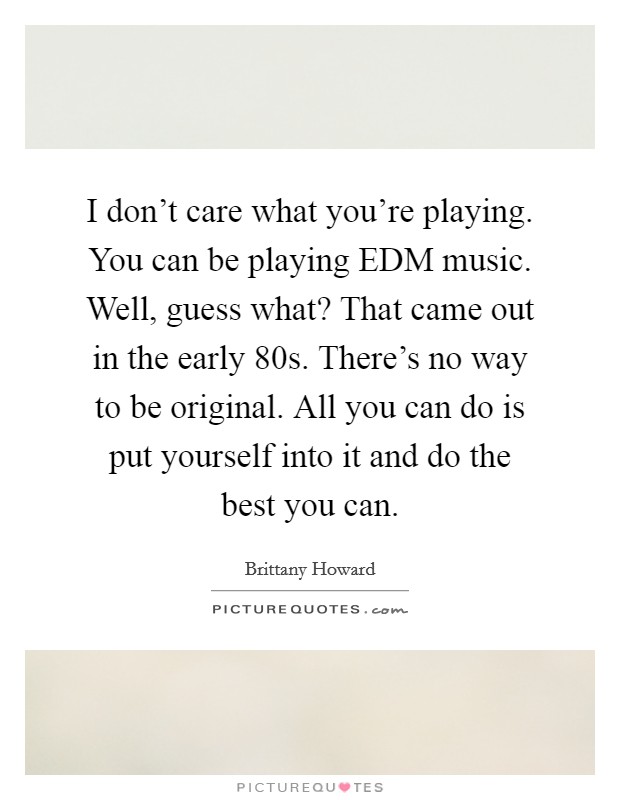 I don't care what you're playing. You can be playing EDM music. Well, guess what? That came out in the early  80s. There's no way to be original. All you can do is put yourself into it and do the best you can. Picture Quote #1