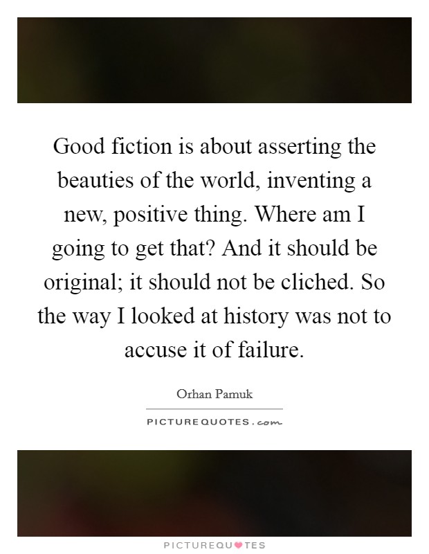 Good fiction is about asserting the beauties of the world, inventing a new, positive thing. Where am I going to get that? And it should be original; it should not be cliched. So the way I looked at history was not to accuse it of failure. Picture Quote #1
