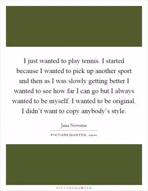 I just wanted to play tennis. I started because I wanted to pick up another sport and then as I was slowly getting better I wanted to see how far I can go but I always wanted to be myself. I wanted to be original. I didn’t want to copy anybody’s style Picture Quote #1