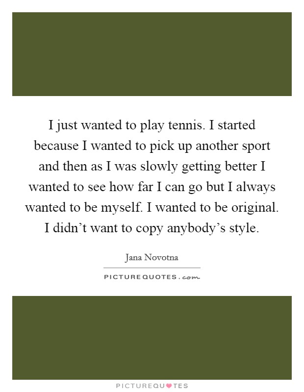 I just wanted to play tennis. I started because I wanted to pick up another sport and then as I was slowly getting better I wanted to see how far I can go but I always wanted to be myself. I wanted to be original. I didn't want to copy anybody's style. Picture Quote #1