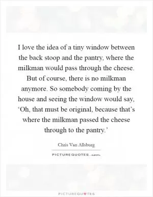 I love the idea of a tiny window between the back stoop and the pantry, where the milkman would pass through the cheese. But of course, there is no milkman anymore. So somebody coming by the house and seeing the window would say, ‘Oh, that must be original, because that’s where the milkman passed the cheese through to the pantry.’ Picture Quote #1