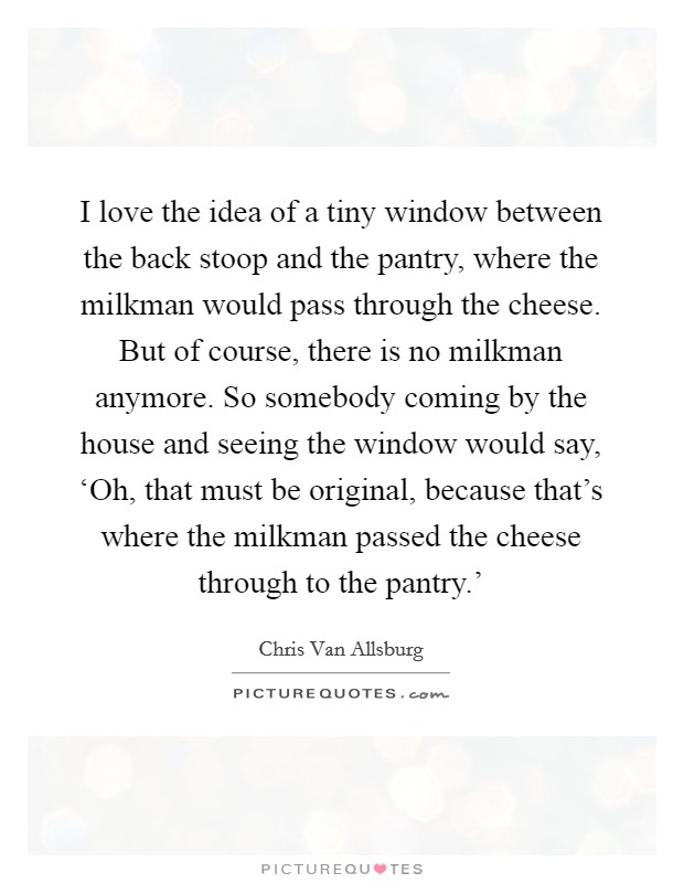 I love the idea of a tiny window between the back stoop and the pantry, where the milkman would pass through the cheese. But of course, there is no milkman anymore. So somebody coming by the house and seeing the window would say, ‘Oh, that must be original, because that's where the milkman passed the cheese through to the pantry.' Picture Quote #1