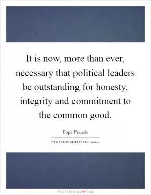 It is now, more than ever, necessary that political leaders be outstanding for honesty, integrity and commitment to the common good Picture Quote #1