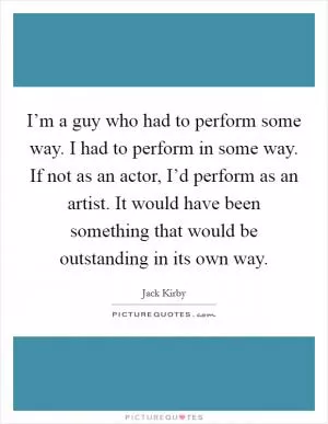 I’m a guy who had to perform some way. I had to perform in some way. If not as an actor, I’d perform as an artist. It would have been something that would be outstanding in its own way Picture Quote #1