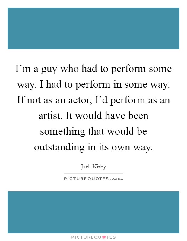 I'm a guy who had to perform some way. I had to perform in some way. If not as an actor, I'd perform as an artist. It would have been something that would be outstanding in its own way. Picture Quote #1