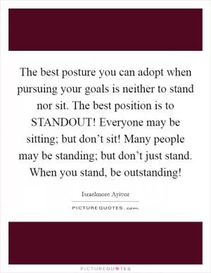 The best posture you can adopt when pursuing your goals is neither to stand nor sit. The best position is to STANDOUT! Everyone may be sitting; but don’t sit! Many people may be standing; but don’t just stand. When you stand, be outstanding! Picture Quote #1